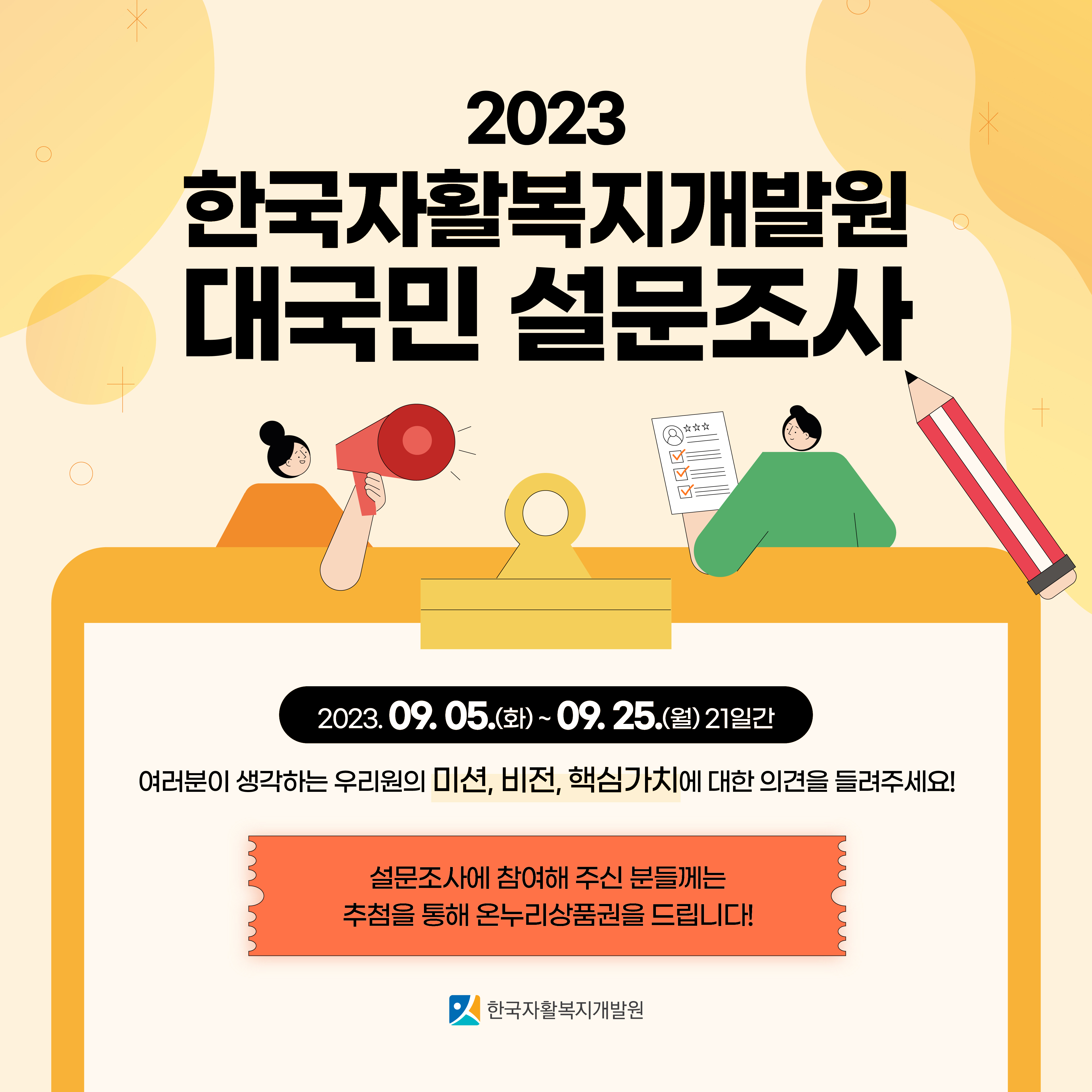 2023 한국자활복지개발원 대국민 설문조사 - 2023. 09. 05.(화) ~ 09. 25.(월) 21일간 / 여러분이 생각하는 우리원의 미션, 비전, 핵심가치에 대한 의견을 들려주세요! / 설문조사에 참여해 주신 분들께는 추첨을 통해 온누리상품권을 드립니다! / 한국자활복지개발원